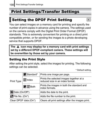 198   Print Settings/Transfer Settings


 Print Settings/Transfer Settings

  Setting the DPOF Print Setting
You can select images on a memory card for printing and specify the
number of print copies in advance using the camera. The settings used
on the camera comply with the Digital Print Order Format (DPOF)
standards. This is extremely convenient for printing on a direct print
compatible printer, or for sending the images to a photo developing
service that supports DPOF.

 The     icon may display for a memory card with print settings
 set by a different DPOF-compliant camera. These settings will
 be overwritten by those set by your camera.

Setting the Print Style
After setting the print style, select the images for printing. The following
settings can be selected.
                                                                     * Default setting.

                  Standard*       Prints one image per page.
                                  Prints the selected images together at a
                  Index
Print Type                        reduced size in an index format.
                                  Prints the images in both the standard and
                      Both
                                  index formats.
   Date (On/Off*)                 Adds the date to the print.
   File No. (On*)                 Adds the file number to the print.
Clear DPOF data (On*)             Clears all print settings after the images print.
 