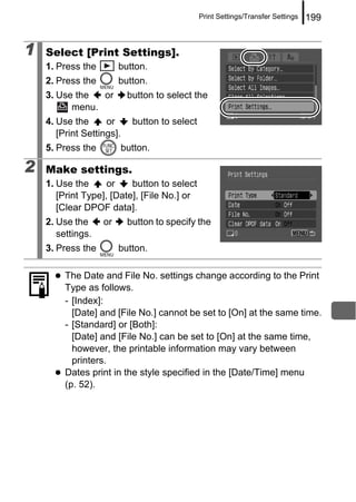 Print Settings/Transfer Settings   199


1   Select [Print Settings].
    1. Press the        button.
    2. Press the        button.
    3. Use the  or          button to select the
          menu.
    4. Use the      or       button to select
       [Print Settings].
    5. Press the           button.

2   Make settings.
    1. Use the      or    button to select
       [Print Type], [Date], [File No.] or
       [Clear DPOF data].
    2. Use the     or       button to specify the
       settings.
    3. Press the        button.

         The Date and File No. settings change according to the Print
         Type as follows.
         - [Index]:
           [Date] and [File No.] cannot be set to [On] at the same time.
         - [Standard] or [Both]:
           [Date] and [File No.] can be set to [On] at the same time,
           however, the printable information may vary between
           printers.
         Dates print in the style specified in the [Date/Time] menu
         (p. 52).
 