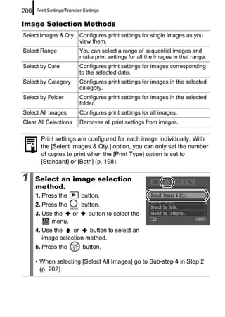 200   Print Settings/Transfer Settings


Image Selection Methods
Select Images & Qty. Configures print settings for single images as you
                     view them.
Select Range                You can select a range of sequential images and
                            make print settings for all the images in that range.
Select by Date              Configures print settings for images corresponding
                            to the selected date.
Select by Category          Configures print settings for images in the selected
                            category.
Select by Folder            Configures print settings for images in the selected
                            folder.
Select All Images           Configures print settings for all images.
Clear All Selections        Removes all print settings from images.

        Print settings are configured for each image individually. With
        the [Select Images & Qty.] option, you can only set the number
        of copies to print when the [Print Type] option is set to
        [Standard] or [Both] (p. 198).

1     Select an image selection
      method.
      1. Press the          button.
      2. Press the          button.
      3. Use the  or            button to select the
            menu.
      4. Use the    or    button to select an
         image selection method.
      5. Press the           button.

      • When selecting [Select All Images] go to Sub-step 4 in Step 2
        (p. 202).
 