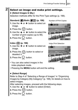 Print Settings/Transfer Settings   201

2   Select an image and make print settings.
      [Select Images & Qty.]
    Selection methods differ for the Print Type settings (p. 198).

    Standard (        )/Both (      ) (p. 198)        Number of Print Copies
    1. Use the        or    button to select an
       image.
    2. Press the         button.
    3. Use the    or     button to select the
       number of print copies (up to 99).
    4. Press the         button.

    Index ( ) (p. 198)                                Index Print Selection
    1. Use the   or    button to select an
       image.
    2. Press the         button to select or
       deselect it.
    3. Press the         button.

    • You can also select images in the
      index playback mode.
    • Pressing the MENU button will end the setting.

       [Select Range]
    Refer to Step 4 of “Selecting a Range of Images” in “Organizing
    Images by Category (My Category)” (p. 169), for details on how to
    select images.
    After selecting images, proceed with the following steps.
    1. Use the     or    button to select [Order].
    2. Press the         button.
    3. Press the         button.
 
