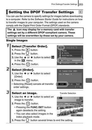 Print Settings/Transfer Settings   203


  Setting the DPOF Transfer Settings
You can use the camera to specify settings for images before downloading
to a computer. Refer to the Software Starter Guide for instructions on how
to transfer images to your computer. The settings used on the camera
comply with the Digital Print Order Format (DPOF) standards.
 The     icon may display for a memory card with transfer
 settings set by a different DPOF-compliant camera. These
 settings will be overwritten by those set by your camera.
Single Images

1    Select [Transfer Order].
     1. Press the        button.
     2. Press the        button.
     3. Use the     or    button to select
        in the      menu.
     4. Press the        button.

2    Select [Order].
     1. Use the     or     button to select
        [Order].
     2. Press the        button.
     • Selecting [Reset] cancels all transfer
       order settings.

3    Select an image.                                   Transfer Selection
     1. Use the     or    button to select an
        image to transfer.
     2. Press the        button.
        • Pressing the FUNC./SET button
          again deselects the setting.
        • You can also select images in the
          index playback mode.
     3. Press the      button several times to end the setting.
 