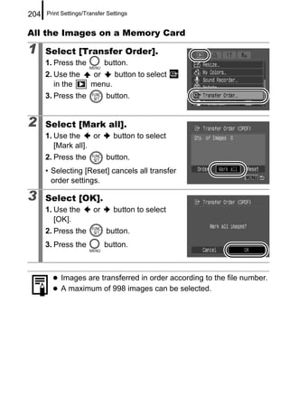 204   Print Settings/Transfer Settings


All the Images on a Memory Card

1     Select [Transfer Order].
      1. Press the           button.
      2. Use the       or    button to select
         in the        menu.
      3. Press the           button.


2     Select [Mark all].
      1. Use the     or         button to select
         [Mark all].
      2. Press the           button.
      • Selecting [Reset] cancels all transfer
        order settings.

3     Select [OK].
      1. Use the        or      button to select
         [OK].
      2. Press the           button.
      3. Press the           button.



           Images are transferred in order according to the file number.
           A maximum of 998 images can be selected.
 