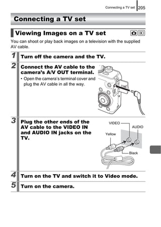 Connecting a TV set    205

 Connecting a TV set

  Viewing Images on a TV set
You can shoot or play back images on a television with the supplied
AV cable.

1    Turn off the camera and the TV.

2    Connect the AV cable to the
     camera’s A/V OUT terminal.
     • Open the camera’s terminal cover and
       plug the AV cable in all the way.




3    Plug the other ends of the                    VIDEO
     AV cable to the VIDEO IN                                     AUDIO
     and AUDIO IN jacks on the                   Yellow
     TV.

                                                                Black




4    Turn on the TV and switch it to Video mode.

5    Turn on the camera.
 
