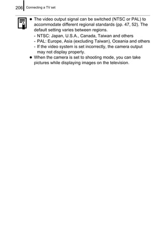 206   Connecting a TV set


           The video output signal can be switched (NTSC or PAL) to
           accommodate different regional standards (pp. 47, 52). The
           default setting varies between regions.
           - NTSC: Japan, U.S.A., Canada, Taiwan and others
           - PAL: Europe, Asia (excluding Taiwan), Oceania and others
           - If the video system is set incorrectly, the camera output
             may not display properly.
           When the camera is set to shooting mode, you can take
           pictures while displaying images on the television.
 
