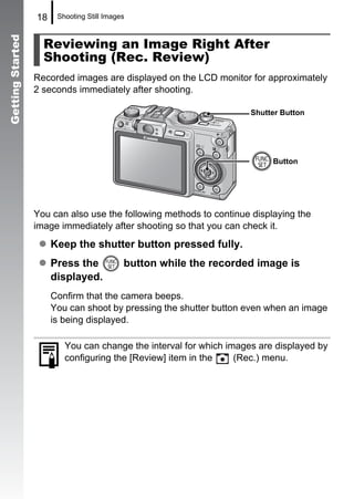 18    Shooting Still Images



                    Reviewing an Image Right After
Getting Started


                    Shooting (Rec. Review)
                  Recorded images are displayed on the LCD monitor for approximately
                  2 seconds immediately after shooting.

                                                                     Shutter Button




                                                                          Button




                  You can also use the following methods to continue displaying the
                  image immediately after shooting so that you can check it.
                       Keep the shutter button pressed fully.
                       Press the            button while the recorded image is
                       displayed.
                       Confirm that the camera beeps.
                       You can shoot by pressing the shutter button even when an image
                       is being displayed.

                          You can change the interval for which images are displayed by
                          configuring the [Review] item in the    (Rec.) menu.
 