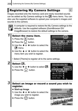 208   Customizing the Camera (My Camera Settings)



  Registering My Camera Settings
Images recorded onto the memory card and newly recorded sounds
can be added as My Camera settings to the       menu items. You can
also use the supplied software to upload your computer’s images and
sounds to the camera.
        A computer is required to restore the My Camera settings to the
        defaults. Use the supplied software (ZoomBrowser EX/
        ImageBrowser) to restore the default settings to the camera.

1     Select the menu item.
      1. Press the         button.
      2. Press the         button.
      3. Use the  or         button to select the
            menu.
      4. Use the    or   button to select the
         menu item you wish to register.

      • Select [Theme] to register all to the same settings.

2     Select         .
      1. Use the      or     button to select       .
      2. Press the         button.




3     Select an image or record a sound you wish to
      register.
         Start-up Image
      1. Use the    or   button to select the
         image you wish to register.
      2. Press the         button.
 