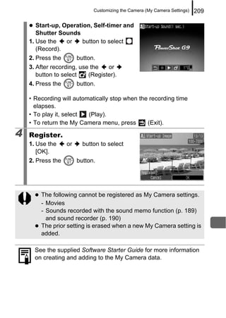 Customizing the Camera (My Camera Settings)   209

       Start-up, Operation, Self-timer and
       Shutter Sounds
    1. Use the    or    button to select
       (Record).
    2. Press the        button.
    3. After recording, use the   or
       button to select    (Register).
    4. Press the        button.

    • Recording will automatically stop when the recording time
      elapses.
    • To play it, select  (Play).
    • To return the My Camera menu, press       (Exit).

4   Register.
    1. Use the     or     button to select
       [OK].
    2. Press the        button.




        The following cannot be registered as My Camera settings.
        - Movies
        - Sounds recorded with the sound memo function (p. 189)
          and sound recorder (p. 190)
        The prior setting is erased when a new My Camera setting is
        added.

      See the supplied Software Starter Guide for more information
      on creating and adding to the My Camera data.
 