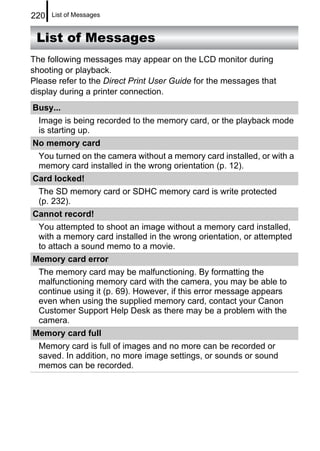220   List of Messages


 List of Messages
The following messages may appear on the LCD monitor during
shooting or playback.
Please refer to the Direct Print User Guide for the messages that
display during a printer connection.
Busy...
  Image is being recorded to the memory card, or the playback mode
  is starting up.
No memory card
  You turned on the camera without a memory card installed, or with a
  memory card installed in the wrong orientation (p. 12).
Card locked!
  The SD memory card or SDHC memory card is write protected
  (p. 232).
Cannot record!
  You attempted to shoot an image without a memory card installed,
  with a memory card installed in the wrong orientation, or attempted
  to attach a sound memo to a movie.
Memory card error
  The memory card may be malfunctioning. By formatting the
  malfunctioning memory card with the camera, you may be able to
  continue using it (p. 69). However, if this error message appears
  even when using the supplied memory card, contact your Canon
  Customer Support Help Desk as there may be a problem with the
  camera.
Memory card full
  Memory card is full of images and no more can be recorded or
  saved. In addition, no more image settings, or sounds or sound
  memos can be recorded.
 