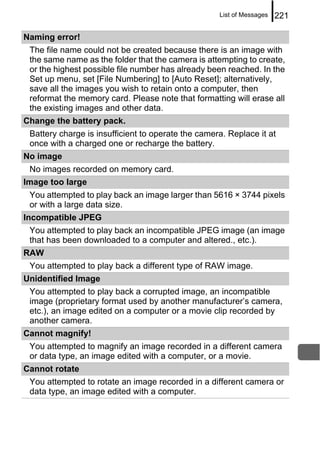 List of Messages   221

Naming error!
 The file name could not be created because there is an image with
 the same name as the folder that the camera is attempting to create,
 or the highest possible file number has already been reached. In the
 Set up menu, set [File Numbering] to [Auto Reset]; alternatively,
 save all the images you wish to retain onto a computer, then
 reformat the memory card. Please note that formatting will erase all
 the existing images and other data.
Change the battery pack.
 Battery charge is insufficient to operate the camera. Replace it at
 once with a charged one or recharge the battery.
No image
 No images recorded on memory card.
Image too large
 You attempted to play back an image larger than 5616 × 3744 pixels
 or with a large data size.
Incompatible JPEG
 You attempted to play back an incompatible JPEG image (an image
 that has been downloaded to a computer and altered., etc.).
RAW
 You attempted to play back a different type of RAW image.
Unidentified Image
 You attempted to play back a corrupted image, an incompatible
 image (proprietary format used by another manufacturer’s camera,
 etc.), an image edited on a computer or a movie clip recorded by
 another camera.
Cannot magnify!
 You attempted to magnify an image recorded in a different camera
 or data type, an image edited with a computer, or a movie.
Cannot rotate
 You attempted to rotate an image recorded in a different camera or
 data type, an image edited with a computer.
 
