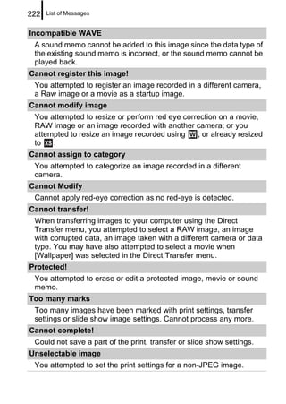 222   List of Messages


Incompatible WAVE
 A sound memo cannot be added to this image since the data type of
 the existing sound memo is incorrect, or the sound memo cannot be
 played back.
Cannot register this image!
 You attempted to register an image recorded in a different camera,
 a Raw image or a movie as a startup image.
Cannot modify image
 You attempted to resize or perform red eye correction on a movie,
 RAW image or an image recorded with another camera; or you
 attempted to resize an image recorded using    , or already resized
 to   .
Cannot assign to category
 You attempted to categorize an image recorded in a different
 camera.
Cannot Modify
 Cannot apply red-eye correction as no red-eye is detected.
Cannot transfer!
 When transferring images to your computer using the Direct
 Transfer menu, you attempted to select a RAW image, an image
 with corrupted data, an image taken with a different camera or data
 type. You may have also attempted to select a movie when
 [Wallpaper] was selected in the Direct Transfer menu.
Protected!
 You attempted to erase or edit a protected image, movie or sound
 memo.
Too many marks
 Too many images have been marked with print settings, transfer
 settings or slide show image settings. Cannot process any more.
Cannot complete!
 Could not save a part of the print, transfer or slide show settings.
Unselectable image
 You attempted to set the print settings for a non-JPEG image.
 
