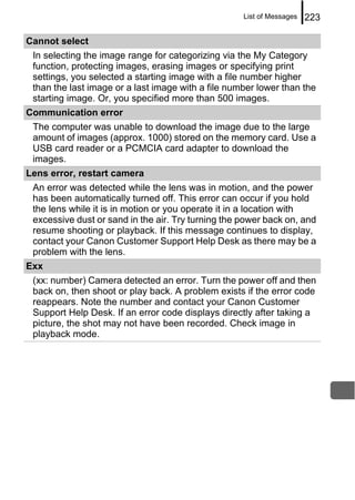 List of Messages   223

Cannot select
 In selecting the image range for categorizing via the My Category
 function, protecting images, erasing images or specifying print
 settings, you selected a starting image with a file number higher
 than the last image or a last image with a file number lower than the
 starting image. Or, you specified more than 500 images.
Communication error
 The computer was unable to download the image due to the large
 amount of images (approx. 1000) stored on the memory card. Use a
 USB card reader or a PCMCIA card adapter to download the
 images.
Lens error, restart camera
 An error was detected while the lens was in motion, and the power
 has been automatically turned off. This error can occur if you hold
 the lens while it is in motion or you operate it in a location with
 excessive dust or sand in the air. Try turning the power back on, and
 resume shooting or playback. If this message continues to display,
 contact your Canon Customer Support Help Desk as there may be a
 problem with the lens.
Exx
 (xx: number) Camera detected an error. Turn the power off and then
 back on, then shoot or play back. A problem exists if the error code
 reappears. Note the number and contact your Canon Customer
 Support Help Desk. If an error code displays directly after taking a
 picture, the shot may not have been recorded. Check image in
 playback mode.
 