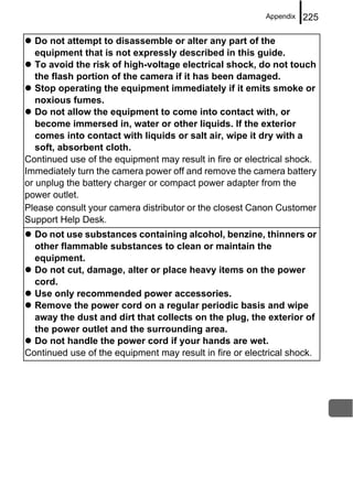 Appendix   225

   Do not attempt to disassemble or alter any part of the
   equipment that is not expressly described in this guide.
   To avoid the risk of high-voltage electrical shock, do not touch
   the flash portion of the camera if it has been damaged.
   Stop operating the equipment immediately if it emits smoke or
   noxious fumes.
   Do not allow the equipment to come into contact with, or
   become immersed in, water or other liquids. If the exterior
   comes into contact with liquids or salt air, wipe it dry with a
   soft, absorbent cloth.
Continued use of the equipment may result in fire or electrical shock.
Immediately turn the camera power off and remove the camera battery
or unplug the battery charger or compact power adapter from the
power outlet.
Please consult your camera distributor or the closest Canon Customer
Support Help Desk.
  Do not use substances containing alcohol, benzine, thinners or
  other flammable substances to clean or maintain the
  equipment.
  Do not cut, damage, alter or place heavy items on the power
  cord.
  Use only recommended power accessories.
  Remove the power cord on a regular periodic basis and wipe
  away the dust and dirt that collects on the plug, the exterior of
  the power outlet and the surrounding area.
  Do not handle the power cord if your hands are wet.
Continued use of the equipment may result in fire or electrical shock.
 