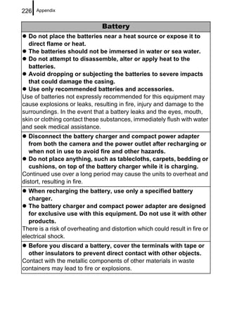 226   Appendix


                                Battery
  Do not place the batteries near a heat source or expose it to
  direct flame or heat.
  The batteries should not be immersed in water or sea water.
  Do not attempt to disassemble, alter or apply heat to the
  batteries.
  Avoid dropping or subjecting the batteries to severe impacts
  that could damage the casing.
  Use only recommended batteries and accessories.
Use of batteries not expressly recommended for this equipment may
cause explosions or leaks, resulting in fire, injury and damage to the
surroundings. In the event that a battery leaks and the eyes, mouth,
skin or clothing contact these substances, immediately flush with water
and seek medical assistance.
   Disconnect the battery charger and compact power adapter
   from both the camera and the power outlet after recharging or
   when not in use to avoid fire and other hazards.
   Do not place anything, such as tablecloths, carpets, bedding or
   cushions, on top of the battery charger while it is charging.
Continued use over a long period may cause the units to overheat and
distort, resulting in fire.
   When recharging the battery, use only a specified battery
   charger.
   The battery charger and compact power adapter are designed
   for exclusive use with this equipment. Do not use it with other
   products.
There is a risk of overheating and distortion which could result in fire or
electrical shock.
  Before you discard a battery, cover the terminals with tape or
  other insulators to prevent direct contact with other objects.
Contact with the metallic components of other materials in waste
containers may lead to fire or explosions.
 