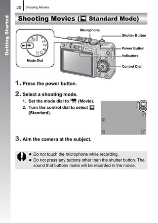 20    Shooting Movies


                   Shooting Movies (                        Standard Mode)
Getting Started



                                                    Microphone
                                                                           Shutter Button


                                                                           Power Button

                                                                           Indicators
                         Mode Dial
                                                                           Control Dial




                  1. Press the power button.
                  2. Select a shooting mode.
                       1. Set the mode dial to     (Movie).
                       2. Turn the control dial to select
                          (Standard).




                  3. Aim the camera at the subject.

                            Do not touch the microphone while recording.
                            Do not press any buttons other than the shutter button. The
                            sound that buttons make will be recorded in the movie.
 