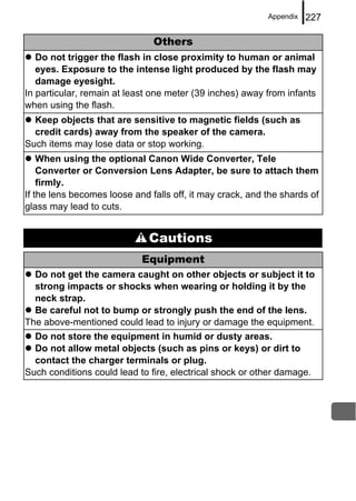 Appendix   227

                               Others
   Do not trigger the flash in close proximity to human or animal
   eyes. Exposure to the intense light produced by the flash may
   damage eyesight.
In particular, remain at least one meter (39 inches) away from infants
when using the flash.
  Keep objects that are sensitive to magnetic fields (such as
  credit cards) away from the speaker of the camera.
Such items may lose data or stop working.
    When using the optional Canon Wide Converter, Tele
    Converter or Conversion Lens Adapter, be sure to attach them
    firmly.
If the lens becomes loose and falls off, it may crack, and the shards of
glass may lead to cuts.


                              Cautions
                            Equipment
  Do not get the camera caught on other objects or subject it to
  strong impacts or shocks when wearing or holding it by the
  neck strap.
  Be careful not to bump or strongly push the end of the lens.
The above-mentioned could lead to injury or damage the equipment.
  Do not store the equipment in humid or dusty areas.
  Do not allow metal objects (such as pins or keys) or dirt to
  contact the charger terminals or plug.
Such conditions could lead to fire, electrical shock or other damage.
 