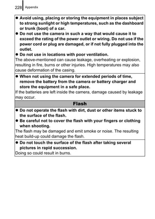 228   Appendix


  Avoid using, placing or storing the equipment in places subject
  to strong sunlight or high temperatures, such as the dashboard
  or trunk (boot) of a car.
  Do not use the camera in such a way that would cause it to
  exceed the rating of the power outlet or wiring. Do not use if the
  power cord or plug are damaged, or if not fully plugged into the
  outlet.
  Do not use in locations with poor ventilation.
The above-mentioned can cause leakage, overheating or explosion,
resulting in fire, burns or other injuries. High temperatures may also
cause deformation of the casing.
    When not using the camera for extended periods of time,
    remove the battery from the camera or battery charger and
    store the equipment in a safe place.
If the batteries are left inside the camera, damage caused by leakage
may occur.
                               Flash
  Do not operate the flash with dirt, dust or other items stuck to
  the surface of the flash.
  Be careful not to cover the flash with your fingers or clothing
  when shooting.
The flash may be damaged and emit smoke or noise. The resulting
heat build-up could damage the flash.
  Do not touch the surface of the flash after taking several
  pictures in rapid succession.
Doing so could result in burns.
 
