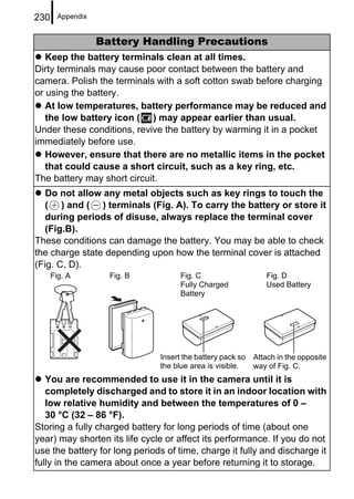 230     Appendix


                   Battery Handling Precautions
   Keep the battery terminals clean at all times.
Dirty terminals may cause poor contact between the battery and
camera. Polish the terminals with a soft cotton swab before charging
or using the battery.
   At low temperatures, battery performance may be reduced and
   the low battery icon ( ) may appear earlier than usual.
Under these conditions, revive the battery by warming it in a pocket
immediately before use.
   However, ensure that there are no metallic items in the pocket
   that could cause a short circuit, such as a key ring, etc.
The battery may short circuit.
   Do not allow any metal objects such as key rings to touch the
   ( ) and ( ) terminals (Fig. A). To carry the battery or store it
   during periods of disuse, always replace the terminal cover
   (Fig.B).
These conditions can damage the battery. You may be able to check
the charge state depending upon how the terminal cover is attached
(Fig. C, D).
      Fig. A         Fig. B          Fig. C                    Fig. D
                                     Fully Charged             Used Battery
                                     Battery




                               Insert the battery pack so   Attach in the opposite
                               the blue area is visible.    way of Fig. C.
   You are recommended to use it in the camera until it is
   completely discharged and to store it in an indoor location with
   low relative humidity and between the temperatures of 0 –
   30 °C (32 – 86 °F).
Storing a fully charged battery for long periods of time (about one
year) may shorten its life cycle or affect its performance. If you do not
use the battery for long periods of time, charge it fully and discharge it
fully in the camera about once a year before returning it to storage.
 