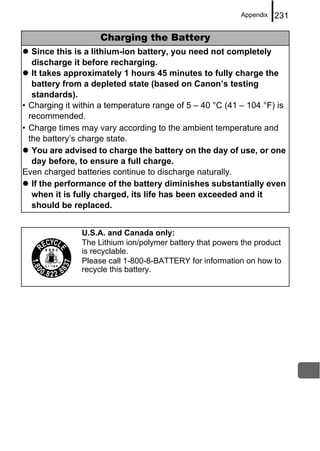 Appendix   231

                    Charging the Battery
   Since this is a lithium-ion battery, you need not completely
   discharge it before recharging.
   It takes approximately 1 hours 45 minutes to fully charge the
   battery from a depleted state (based on Canon’s testing
   standards).
• Charging it within a temperature range of 5 – 40 °C (41 – 104 °F) is
  recommended.
• Charge times may vary according to the ambient temperature and
  the battery’s charge state.
   You are advised to charge the battery on the day of use, or one
   day before, to ensure a full charge.
Even charged batteries continue to discharge naturally.
   If the performance of the battery diminishes substantially even
   when it is fully charged, its life has been exceeded and it
   should be replaced.


               U.S.A. and Canada only:
               The Lithium ion/polymer battery that powers the product
               is recyclable.
               Please call 1-800-8-BATTERY for information on how to
               recycle this battery.
 