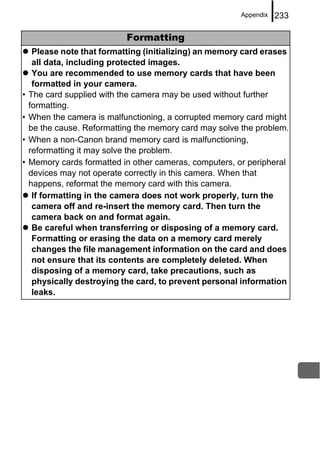 Appendix   233

                            Formatting
     Please note that formatting (initializing) an memory card erases
     all data, including protected images.
     You are recommended to use memory cards that have been
     formatted in your camera.
•   The card supplied with the camera may be used without further
    formatting.
•   When the camera is malfunctioning, a corrupted memory card might
    be the cause. Reformatting the memory card may solve the problem.
•   When a non-Canon brand memory card is malfunctioning,
    reformatting it may solve the problem.
•   Memory cards formatted in other cameras, computers, or peripheral
    devices may not operate correctly in this camera. When that
    happens, reformat the memory card with this camera.
     If formatting in the camera does not work properly, turn the
     camera off and re-insert the memory card. Then turn the
     camera back on and format again.
     Be careful when transferring or disposing of a memory card.
     Formatting or erasing the data on a memory card merely
     changes the file management information on the card and does
     not ensure that its contents are completely deleted. When
     disposing of a memory card, take precautions, such as
     physically destroying the card, to prevent personal information
     leaks.
 