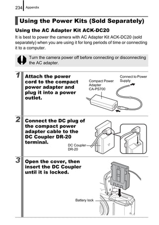 234   Appendix



  Using the Power Kits (Sold Separately)
Using the AC Adapter Kit ACK-DC20
It is best to power the camera with AC Adapter Kit ACK-DC20 (sold
separately) when you are using it for long periods of time or connecting
it to a computer.

       Turn the camera power off before connecting or disconnecting
       the AC adapter.


1     Attach the power                                   Connect to Power
      cord to the compact                Compact Power   Supply
                                         Adapter
      power adapter and                  CA-PS700
      plug it into a power
      outlet.



2     Connect the DC plug of
      the compact power
      adapter cable to the
      DC Coupler DR-20
      terminal.
                            DC Coupler
                            DR-20


3     Open the cover, then
      insert the DC Coupler
      until it is locked.




                                Battery lock
 