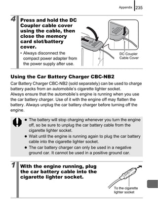 Appendix   235

4    Press and hold the DC
     Coupler cable cover
     using the cable, then
     close the memory
     card slot/battery
     cover.
     • Always disconnect the                               DC Coupler
       compact power adapter from                          Cable Cover
       the power supply after use.


Using the Car Battery Charger CBC-NB2
Car Battery Charger CBC-NB2 (sold separately) can be used to charge
battery packs from an automobile’s cigarette lighter socket.
Always ensure that the automobile’s engine is running when you use
the car battery charger. Use of it with the engine off may flatten the
battery. Always unplug the car battery charger before turning off the
engine.

         The battery will stop charging whenever you turn the engine
         off, so be sure to unplug the car battery cable from the
         cigarette lighter socket.
         Wait until the engine is running again to plug the car battery
         cable into the cigarette lighter socket.
         The car battery charger can only be used in a negative
         ground car. It cannot be used in a positive ground car.


1    With the engine running, plug
     the car battery cable into the
     cigarette lighter socket.

                                                        To the cigarette
                                                        lighter socket
 