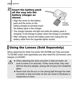 236   Appendix



2     Insert the battery pack
      all the way into the
      battery charger as
      shown.
      • Align the arrow on the battery
        pack and the arrow on the                               Charge
                                                                Indicator
        battery charger to correctly insert
        the battery pack in the charger.
      • The charge indicator will light red while the battery pack is
        charging. It will change to green when the charge is complete.
      • After charging, remove the battery pack and unplug the car
        battery cable from the cigarette lighter socket.



  Using the Lenses (Sold Separately)
When attaching the Wide Converter WC-DC58B and Tele-converter
TC-DC58C (each sold separately) you also need the Conversion Lens
Adapter LA-DC58H.
          When attaching the wide converter or tele-converter, be
          sure to screw it on securely. If they come loose, they may
          fall from the lens adapter, posing risk of injury from shattered
          glass.
          Never look into the sun or into strong light through the wide
          converter or tele-converter as this can result in blindness or
          impairment of vision.
 