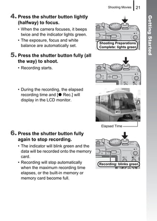 Shooting Movies   21

4. Press the shutter button lightly




                                                                          Getting Started
   (halfway) to focus.
   • When the camera focuses, it beeps
     twice and the indicator lights green.
   • The exposure, focus and white
                                              Shooting Preparations
     balance are automatically set.           Complete: lights green

5. Press the shutter button fully (all
   the way) to shoot.
   • Recording starts.




   • During the recording, the elapsed
     recording time and [ Rec.] will
     display in the LCD monitor.




                                               Elapsed Time

6. Press the shutter button fully
   again to stop recording.
   • The indicator will blink green and the
     data will be recorded onto the memory
     card.
   • Recording will stop automatically        Recording: blinks green
     when the maximum recording time
     elapses, or the built-in memory or
     memory card become full.
 