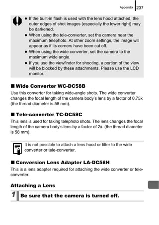 Appendix   237

          If the built-in flash is used with the lens hood attached, the
          outer edges of shot images (especially the lower right) may
          be darkened.
          When using the tele-converter, set the camera near the
          maximum telephoto. At other zoom settings, the image will
          appear as if its corners have been cut off.
          When using the wide converter, set the camera to the
          maximum wide angle.
          If you use the viewfinder for shooting, a portion of the view
          will be blocked by these attachments. Please use the LCD
          monitor.

    Wide Converter WC-DC58B
Use this converter for taking wide-angle shots. The wide converter
changes the focal length of the camera body’s lens by a factor of 0.75x
(the thread diameter is 58 mm).

    Tele-converter TC-DC58C
This lens is used for taking telephoto shots. The lens changes the focal
length of the camera body’s lens by a factor of 2x. (the thread diameter
is 58 mm).

       It is not possible to attach a lens hood or filter to the wide
       converter or tele-converter.

    Conversion Lens Adapter LA-DC58H
This is a lens adapter required for attaching the wide converter or tele-
converter.

Attaching a Lens

1    Be sure that the camera is turned off.
 