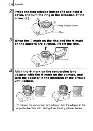 238   Appendix



2     Press the ring release button (a) and hold it
      down, and turn the ring in the direction of the
      arrow (b).

                                              Ring Release Button


                                              Ring



3     When the   mark on the ring and the       mark
      on the camera are aligned, lift off the ring.




4     Align the   mark on the conversion lens
      adapter with the    mark on the camera, and
      turn the adapter in the direction of the arrows
      until locked.




      • To remove the conversion lens adapter, turn the adapter in the
        opposite direction with holding down the ring release button.
 