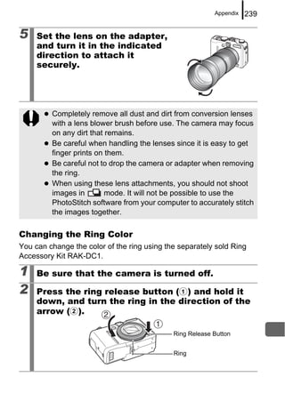 Appendix   239

5    Set the lens on the adapter,
     and turn it in the indicated
     direction to attach it
     securely.




         Completely remove all dust and dirt from conversion lenses
         with a lens blower brush before use. The camera may focus
         on any dirt that remains.
         Be careful when handling the lenses since it is easy to get
         finger prints on them.
         Be careful not to drop the camera or adapter when removing
         the ring.
         When using these lens attachments, you should not shoot
         images in        mode. It will not be possible to use the
         PhotoStitch software from your computer to accurately stitch
         the images together.

Changing the Ring Color
You can change the color of the ring using the separately sold Ring
Accessory Kit RAK-DC1.

1    Be sure that the camera is turned off.

2    Press the ring release button (a) and hold it
     down, and turn the ring in the direction of the
     arrow (b).

                                             Ring Release Button


                                             Ring
 