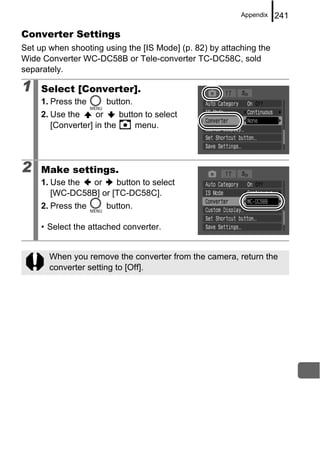 Appendix   241

Converter Settings
Set up when shooting using the [IS Mode] (p. 82) by attaching the
Wide Converter WC-DC58B or Tele-converter TC-DC58C, sold
separately.

1    Select [Converter].
     1. Press the      button.
     2. Use the     or     button to select
        [Converter] in the     menu.




2    Make settings.
     1. Use the or     button to select
        [WC-DC58B] or [TC-DC58C].
     2. Press the      button.

     • Select the attached converter.


       When you remove the converter from the camera, return the
       converter setting to [Off].
 