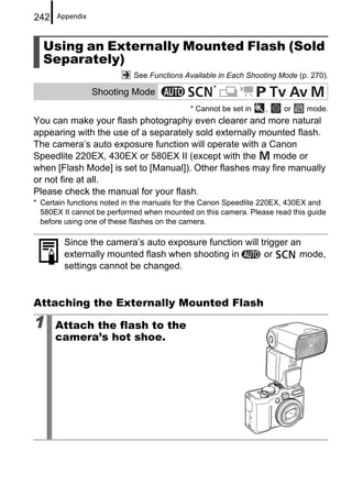 242   Appendix



  Using an Externally Mounted Flash (Sold
  Separately)
                            See Functions Available in Each Shooting Mode (p. 270).
                                                  *
                 Shooting Mode
                                           * Cannot be set in    ,    or    mode.
You can make your flash photography even clearer and more natural
appearing with the use of a separately sold externally mounted flash.
The camera’s auto exposure function will operate with a Canon
Speedlite 220EX, 430EX or 580EX II (except with the      mode or
when [Flash Mode] is set to [Manual]). Other flashes may fire manually
or not fire at all.
Please check the manual for your flash.
* Certain functions noted in the manuals for the Canon Speedlite 220EX, 430EX and
  580EX II cannot be performed when mounted on this camera. Please read this guide
  before using one of these flashes on the camera.

        Since the camera’s auto exposure function will trigger an
        externally mounted flash when shooting in       or       mode,
        settings cannot be changed.


Attaching the Externally Mounted Flash

1     Attach the flash to the
      camera’s hot shoe.
 