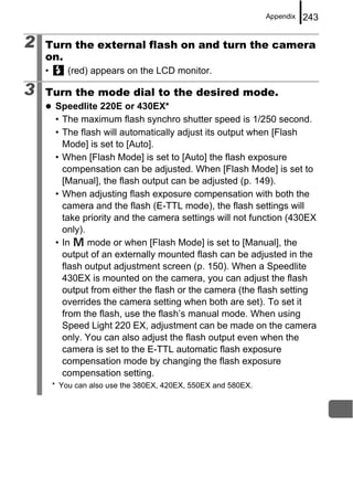 Appendix   243

2   Turn the external flash on and turn the camera
    on.
    •       (red) appears on the LCD monitor.

3   Turn the mode dial to the desired mode.
        Speedlite 220E or 430EX*
        • The maximum flash synchro shutter speed is 1/250 second.
        • The flash will automatically adjust its output when [Flash
          Mode] is set to [Auto].
        • When [Flash Mode] is set to [Auto] the flash exposure
          compensation can be adjusted. When [Flash Mode] is set to
          [Manual], the flash output can be adjusted (p. 149).
        • When adjusting flash exposure compensation with both the
          camera and the flash (E-TTL mode), the flash settings will
          take priority and the camera settings will not function (430EX
          only).
        • In     mode or when [Flash Mode] is set to [Manual], the
          output of an externally mounted flash can be adjusted in the
          flash output adjustment screen (p. 150). When a Speedlite
          430EX is mounted on the camera, you can adjust the flash
          output from either the flash or the camera (the flash setting
          overrides the camera setting when both are set). To set it
          from the flash, use the flash’s manual mode. When using
          Speed Light 220 EX, adjustment can be made on the camera
          only. You can also adjust the flash output even when the
          camera is set to the E-TTL automatic flash exposure
          compensation mode by changing the flash exposure
          compensation setting.
        * You can also use the 380EX, 420EX, 550EX and 580EX.
 