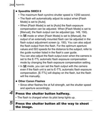 244   Appendix


        Speedlite 580EX II
        • The maximum flash synchro shutter speed is 1/250 second.
        • The flash will automatically adjust its output when [Flash
          Mode] is set to [Auto].
        • When [Flash Mode] is set to [Auto] the flash exposure
          compensation can be adjusted. When [Flash Mode] is set to
          [Manual], the flash output can be adjusted (pp. 149, 150).
        • In      mode or when [Flash Mode] is set to [Manual], the
          output of an externally mounted flash can be adjusted in the
          flash output adjustment screen (p. 150). You can also adjust
          the flash output from the flash. For the optimum aperture
          values and ISO speeds for the distance to the subject, refer to
          the guide number listed in the flash’s user guide.
          You can also adjust the flash output even when the camera is
          set to the E-TTL automatic flash exposure compensation
          mode by changing the flash exposure compensation setting.
        • In      mode, you can set the flash output with the camera
          even if the flash unit is set to E-TTL automatic flash exposure
          compensation. [E-TTL] will display on the flash, but the flash
          will fire manually.
        Other Canon Flashes
        • Since other flashes fire at full strength, set the shutter speed
          and aperture accordingly.
4     Press the shutter button halfway.
      • The flash is charged when its pilot lamp lights up.

5     Press the shutter button all the way to shoot
      the image.
 