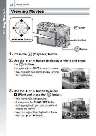 22    Viewing Movies


                   Viewing Movies
Getting Started




                                                                       Button




                                Buttons                            Control Dial



                                                                         Button

                  1. Press the            (Playback) button.

                  2. Use the       or    button to display a movie and press
                       the       button.
                       • Images with a         icon are movies.
                       • You can also select images by turning
                         the control dial.




                  3. Use the      or   button to select
                          (Play) and press the     button.
                       • The movie will start playing.
                       • If you press the FUNC./SET button
                         during playback, you can pause and
                         restart the movie.
                       • You can adjust the playback volume
                         with the     or    button.
 