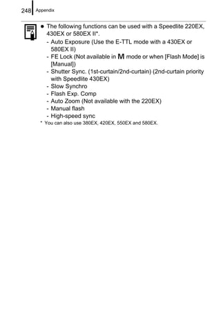 248   Appendix


          The following functions can be used with a Speedlite 220EX,
          430EX or 580EX II*.
          - Auto Exposure (Use the E-TTL mode with a 430EX or
            580EX II)
          - FE Lock (Not available in    mode or when [Flash Mode] is
            [Manual])
          - Shutter Sync. (1st-curtain/2nd-curtain) (2nd-curtain priority
            with Speedlite 430EX)
          - Slow Synchro
          - Flash Exp. Comp
          - Auto Zoom (Not available with the 220EX)
          - Manual flash
          - High-speed sync
       * You can also use 380EX, 420EX, 550EX and 580EX.
 