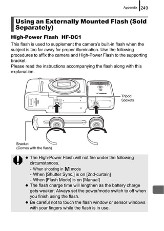Appendix   249


  Using an Externally Mounted Flash (Sold
  Separately)
High-Power Flash HF-DC1
This flash is used to supplement the camera’s built-in flash when the
subject is too far away for proper illumination. Use the following
procedures to affix the camera and High-Power Flash to the supporting
bracket.
Please read the instructions accompanying the flash along with this
explanation.




                                                         Tripod
                                                         Sockets




  Bracket
  (Comes with the flash)

          The High-Power Flash will not fire under the following
          circumstances.
          - When shooting in   mode
          - When [Shutter Sync.] is on [2nd-curtain]
          - When [Flash Mode] is on [Manual]
          The flash charge time will lengthen as the battery charge
          gets weaker. Always set the power/mode switch to off when
          you finish using the flash.
          Be careful not to touch the flash window or sensor windows
          with your fingers while the flash is in use.
 