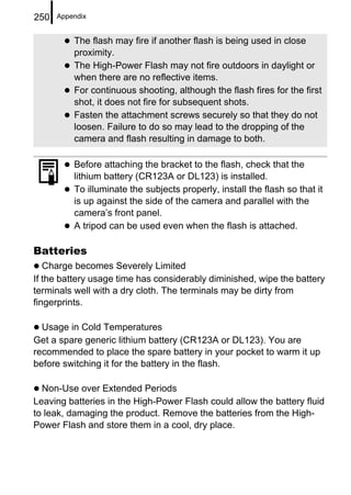 250   Appendix


          The flash may fire if another flash is being used in close
          proximity.
          The High-Power Flash may not fire outdoors in daylight or
          when there are no reflective items.
          For continuous shooting, although the flash fires for the first
          shot, it does not fire for subsequent shots.
          Fasten the attachment screws securely so that they do not
          loosen. Failure to do so may lead to the dropping of the
          camera and flash resulting in damage to both.

          Before attaching the bracket to the flash, check that the
          lithium battery (CR123A or DL123) is installed.
          To illuminate the subjects properly, install the flash so that it
          is up against the side of the camera and parallel with the
          camera’s front panel.
          A tripod can be used even when the flash is attached.

Batteries
   Charge becomes Severely Limited
If the battery usage time has considerably diminished, wipe the battery
terminals well with a dry cloth. The terminals may be dirty from
fingerprints.

  Usage in Cold Temperatures
Get a spare generic lithium battery (CR123A or DL123). You are
recommended to place the spare battery in your pocket to warm it up
before switching it for the battery in the flash.

  Non-Use over Extended Periods
Leaving batteries in the High-Power Flash could allow the battery fluid
to leak, damaging the product. Remove the batteries from the High-
Power Flash and store them in a cool, dry place.
 