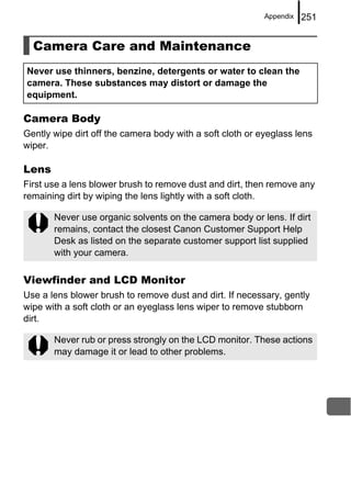 Appendix   251


  Camera Care and Maintenance
Never use thinners, benzine, detergents or water to clean the
camera. These substances may distort or damage the
equipment.

Camera Body
Gently wipe dirt off the camera body with a soft cloth or eyeglass lens
wiper.

Lens
First use a lens blower brush to remove dust and dirt, then remove any
remaining dirt by wiping the lens lightly with a soft cloth.

       Never use organic solvents on the camera body or lens. If dirt
       remains, contact the closest Canon Customer Support Help
       Desk as listed on the separate customer support list supplied
       with your camera.

Viewfinder and LCD Monitor
Use a lens blower brush to remove dust and dirt. If necessary, gently
wipe with a soft cloth or an eyeglass lens wiper to remove stubborn
dirt.

       Never rub or press strongly on the LCD monitor. These actions
       may damage it or lead to other problems.
 