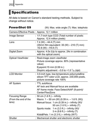252    Appendix



  Specifications
All data is based on Canon’s standard testing methods. Subject to
change without notice.

PowerShot G9                     (W): Max. wide angle (T): Max. telephoto
Camera Effective Pixels : Approx. 12.1 million
Image Sensor            : 1/1.7-inch type CCD (Total number of pixels:
                          Approx. 12.4 million pixels)
Lens                    : 7.4 (W) – 44.4 (T) mm
                          (35mm film equivalent: 35 (W) – 210 (T) mm)
                           f/2.8 (W) – f/4.8 (T)
Digital Zoom            : Approx. 4.0x (Up to approx. 24x in combination
                          with the optical zoom)
Optical Viewfinder      : Real-image zoom viewfinder
                          Picture coverage approx. 80% (representative
                          value)
                          Eyepoint:15 mm (0.59 in.)
                          Dioptric adjustment: –3.0 to +1.0 1⁄m (dpt)
LCD Monitor             : 3.0-inch type, low-temperature polycrystalline
                          silicon TFT color LCD, approx. 230,000 pixels,
                          picture coverage rate 100%
AF System               : TTL autofocus
                          AF lock and Manual focus are available
                          AF frame mode: Face Detect/AiAF (9-point)/
                          Center/FlexiZone
Focusing Range          : 50 cm (1.6 ft.) – infinity
(From the end of the      Macro: 1 – 50 cm (W) (0.39 in. – 1.6 ft. (W))
lens)                     Manual focus: 1 cm (0.39 in.) – infinity (W)/
                                          50 cm (1.6 ft.) – infinity (T)
                          Sports mode: 1 m (3.3 ft.) – infinity (W)/
                                          3 m (9.8 ft.) – infinity (T)
                          Kids&Pets: 1 m (3.3 ft.) – infinity (W/T)
Shutter                 : Mechanical shutter and electronic shutter
 