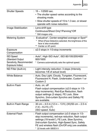 Appendix    253

Shutter Speeds          : 15 – 1/2500 sec.
                          • The shutter speed varies according to the
                            shooting mode.
                          • Slow shutter speeds of 15 to 1.3 sec. or slower
                            operate with noise reduction.
Image Stabilization     : Lens-shift type
                          Continuous/Shoot Only*/Panning*/Off
                          * Still images only
Metering System         : Evaluative*, Center-weighted average or Spot**
                           * When [Face Detect] is selected, the brightness of the
                             face is also evaluated.
                          ** Center or AF-point
Exposure                : ±2.0 stops in 1/3-stop increments
Compensation
ISO Speed               : Auto*, High ISO Auto*, ISO 80/100/200/400/
(Standard Output          800/1600
Sensitivity, Recommended * Camera automatically sets the optimal speed.
Exposure Index)
ND Filter (built-in)    : Light intensity reduction: 3 stops (Intensity
                          becomes 1/8 of actual level)
White Balance           : Auto, Day Light, Cloudy, Tungsten, Fluorescent,
                          Fluorescent H, Flash, Underwater, Custom 1 or
                          Custom 2
Built-in Flash          : Auto, on, off
                          Flash output compensation (±2.0 stops in 1/3-
                          stop increments), Red-Eye Reduction, flash
                          output settings (3 steps), FE Lock, Slow
                          Synchro, 2nd-curtain Synchro and Safety FE
                          are available.
Built-in Flash Range    : 30 cm – 4.0 m (12 in – 13 ft.) (W)/50 cm – 2.5 m
                          (1.6 – 8.2 ft.) (T)
                          (ISO speed: Auto)
External Flash          : Flash output compensation (±3.0 stops in 1/3-
                          stop increments), red-eye reduction, flash output
                          settings (19 levels*), FE Lock, Slow Synchro,
                          2nd-curtain Synchro, High-Speed Sync, Safety
                          FE and wireless flash (On/Off only) are available.
                          * 22 levels with 580EX II
 