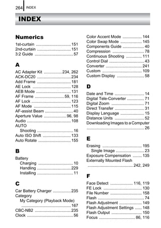 264     INDEX


  INDEX

Numerics                                              Color Accent Mode ................. 144
                                                      Color Swap Mode ................... 145
1st-curtain ............................... 151
                                                      Components Guide ................... 40
2nd-curtain .............................. 151
                                                      Compression ............................ 78
3:2 Guide .................................. 57
                                                      Continuous Shooting .............. 111
                                                      Control Dial ............................... 43
A                                                     Converter ................................ 241
AC Adapter Kit ................ 234, 262              Custom ................................... 109
ACK-DC20 .............................. 234           Custom Display ........................ 58
Add Frame .............................. 181
AE Lock .................................. 128        D
AEB Mode ............................... 131
                                                      Date and Time .......................... 14
AF Frame .......................... 59, 116
                                                      Digital Tele-Converter ............... 71
AF Lock ................................... 123
                                                      Digital Zoom ............................. 71
AF Mode ................................. 115
                                                      Direct Transfer .......................... 31
AF-assist Beam ......................... 40
                                                      Display Language ..................... 15
Aperture Value .................... 96, 98
                                                      Distance Units .......................... 52
Audio ....................................... 108
                                                      Downloading Images to a Computer
AUTO
                                                      ................................................... 26
  Shooting ................................ 16
Auto ISO Shift ......................... 133
Auto Rotate ............................. 155         E
                                                      Erasing ................................... 195
B                                                        Single Image ......................... 23
                                                      Exposure Compensation ........ 135
Battery
                                                      Externally Mounted Flash
  Charging ............................... 10
                                                      ........................................ 242, 249
  Handling .............................. 229
  Installing ................................ 11
                                                      F
C                                                     Face Detect .................... 116, 119
                                                      FE Lock .................................. 130
Car Battery Charger ................ 235
                                                      File Number ............................ 158
Category
                                                      Flash ......................................... 74
  My Category (Playback Mode)
                                                      Flash Adjustment .................... 149
   ............................................ 167
                                                      Flash Adjustment Settings ...... 148
CBC-NB2 ................................ 235
                                                      Flash Output ........................... 150
Clock ......................................... 56
                                                      Focus ................................ 86, 116
 