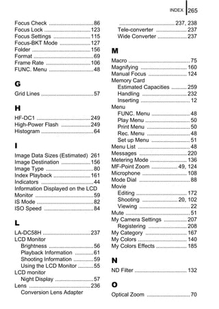 INDEX     265

Focus Check .............................86             .................................... 237, 238
Focus Lock ..............................123           Tele-converter .................... 237
Focus Settings ........................115             Wide Converter ................... 237
Focus-BKT Mode ....................127
Folder ......................................156   M
Format .......................................69
Frame Rate .............................106        Macro ........................................ 75
FUNC. Menu .............................48         Magnifying .............................. 160
                                                   Manual Focus ......................... 124
                                                   Memory Card
G                                                    Estimated Capacities .......... 259
Grid Lines ..................................57      Handling ............................. 232
                                                     Inserting ................................ 12
H                                                  Menu
                                                     FUNC. Menu ......................... 48
HF-DC1 ...................................249        Play Menu ............................. 50
High-Power Flash ...................249              Print Menu ............................ 50
Histogram ..................................64       Rec. Menu ............................ 48
                                                     Set up Menu ......................... 51
I                                                  Menu List .................................. 48
Image Data Sizes (Estimated) 261                   Messages ............................... 220
Image Destination ...................156           Metering Mode ........................ 136
Image Type ...............................80       MF-Point Zoom ................. 49, 124
Index Playback ........................161         Microphone ............................. 108
Indicators ..................................44    Mode Dial ................................. 88
Information Displayed on the LCD                   Movie
Monitor ......................................59     Editing ................................. 172
IS Mode .....................................82      Shooting ....................... 20, 102
ISO Speed ................................84         Viewing ................................. 22
                                                   Mute .......................................... 51
                                                   My Camera Settings ............... 207
L                                                    Registering ......................... 208
LA-DC58H ...............................237        My Category ........................... 167
LCD Monitor                                        My Colors ................................ 140
  Brightness .............................56       My Colors Effects .................... 185
  Playback Information ............61
  Shooting Information .............59             N
  Using the LCD Monitor ..........55
LCD monitor                                        ND Filter .................................. 132
  Night Display .........................57
Lens ........................................236   O
  Conversion Lens Adapter                          Optical Zoom ............................ 70
 