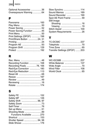 266     INDEX


Optional Accessories ................ 36             Slow Synchro .......................... 114
Overexposure Warning ............. 64                Sound Memos ........................ 189
                                                     Sound Recorder ..................... 190
P                                                    Spot AE Point Frame ................ 59
                                                     Still Image
Panorama ............................... 100            Shooting ............................... 16
Play Menu ................................. 50          Viewing ................................. 19
Power Saving ............................ 52         Stitch Assist ............................ 100
Power Saving Function ............. 45               System Requirements .............. 26
Print Menu ................................ 50
Print Settings (DPOF) ............. 198
Print/Share Button .............. 24, 31             T
Printing ...................................... 24   TC-DC58C .............................. 237
Program AE .............................. 93         Telephoto .................................. 70
Program Shift .......................... 129         Time Zone ................................ 65
Protect .................................... 192     Transfer Settings (DPOF) ....... 203

R                                                    W
Rec. Menu ................................ 48        WC-DC58B ............................. 237
Recording Function ................. 108             White Balance ........................ 137
Recording Pixels ............... 78, 106             Wide Angle ............................... 70
Red-Eye Correction ................ 180              Wind Filter .............................. 108
Red-Eye Reduction ................. 113              World Clock .............................. 65
Reset All ................................... 68
Resize ..................................... 187
Review ...................................... 49
Reviewing ................................. 18
Rotate ..................................... 174

S
Safety FE ................................ 152
Safety MF ............................... 126
Safety Shift ......................... 96, 97
Safety Zoom ............................. 73
Self-Timer ................................. 76
Set up Menu ............................. 51
Shooting Mode .......................... 89
   Functions Available ............. 270
Shortcut .................................. 153
Shutter Speed ..................... 94, 98
Slide Shows ............................ 176
 