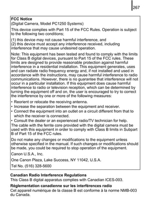 267

FCC Notice
(Digital Camera, Model PC1250 Systems)
This device complies with Part 15 of the FCC Rules. Operation is subject
to the following two conditions;
(1) this device may not cause harmful interference, and
(2) this device must accept any interference received, including
interference that may cause undesired operation.
Note: This equipment has been tested and found to comply with the limits
for Class B digital devices, pursuant to Part 15 of the FCC rules. These
limits are designed to provide reasonable protection against harmful
interference in a residential installation. This equipment generates, uses
and can radiate radio frequency energy and, if not installed and used in
accordance with the instructions, may cause harmful interference to radio
communications. However, there is no guarantee that interference will not
occur in a particular installation. If this equipment does cause harmful
interference to radio or television reception, which can be determined by
turning the equipment off and on, the user is encouraged to try to correct
the interference by one or more of the following measures:
• Reorient or relocate the receiving antenna.
• Increase the separation between the equipment and receiver.
• Connect the equipment into an outlet on a circuit different from that to
  which the receiver is connected.
• Consult the dealer or an experienced radio/TV technician for help.
The cable with the ferrite core provided with the digital camera must be
used with this equipment in order to comply with Class B limits in Subpart
B of Part 15 of the FCC rules.
Do not make any changes or modifications to the equipment unless
otherwise specified in the manual. If such changes or modifications should
be made, you could be required to stop operation of the equipment.
Canon U.S.A., Inc.
One Canon Plaza, Lake Success, NY 11042, U.S.A.
Tel No. (516) 328-5600

Canadian Radio Interference Regulations
This Class B digital apparatus complies with Canadian ICES-003.
Réglementation canadienne sur les interférences radio
Cet appareil numérique de la classe B est conforme à la norme NMB-003
du Canada.
 