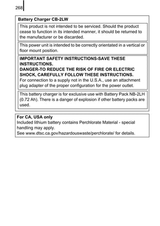 268

 Battery Charger CB-2LW
 This product is not intended to be serviced. Should the product
 cease to function in its intended manner, it should be returned to
 the manufacturer or be discarded.
 This power unit is intended to be correctly orientated in a vertical or
 floor mount position.
 IMPORTANT SAFETY INSTRUCTIONS-SAVE THESE
 INSTRUCTIONS.
 DANGER-TO REDUCE THE RISK OF FIRE OR ELECTRIC
 SHOCK, CAREFULLY FOLLOW THESE INSTRUCTIONS.
 For connection to a supply not in the U.S.A., use an attachment
 plug adapter of the proper configuration for the power outlet.

 This battery charger is for exclusive use with Battery Pack NB-2LH
 (0.72 Ah). There is a danger of explosion if other battery packs are
 used.

For CA, USA only
Included lithium battery contains Perchlorate Material - special
handling may apply.
See www.dtsc.ca.gov/hazardouswaste/perchlorate/ for details.
 