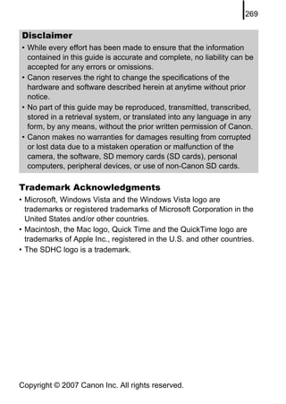 269

Disclaimer
• While every effort has been made to ensure that the information
  contained in this guide is accurate and complete, no liability can be
  accepted for any errors or omissions.
• Canon reserves the right to change the specifications of the
  hardware and software described herein at anytime without prior
  notice.
• No part of this guide may be reproduced, transmitted, transcribed,
  stored in a retrieval system, or translated into any language in any
  form, by any means, without the prior written permission of Canon.
• Canon makes no warranties for damages resulting from corrupted
  or lost data due to a mistaken operation or malfunction of the
  camera, the software, SD memory cards (SD cards), personal
  computers, peripheral devices, or use of non-Canon SD cards.

Trademark Acknowledgments
• Microsoft, Windows Vista and the Windows Vista logo are
  trademarks or registered trademarks of Microsoft Corporation in the
  United States and/or other countries.
• Macintosh, the Mac logo, Quick Time and the QuickTime logo are
  trademarks of Apple Inc., registered in the U.S. and other countries.
• The SDHC logo is a trademark.




Copyright © 2007 Canon Inc. All rights reserved.
 