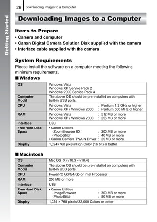 26     Downloading Images to a Computer


                   Downloading Images to a Computer
Getting Started




                  Items to Prepare
                  • Camera and computer
                  • Canon Digital Camera Solution Disk supplied with the camera
                  • Interface cable supplied with the camera

                  System Requirements
                  Please install the software on a computer meeting the following
                  minimum requirements.
                    Windows
                   OS                  Windows Vista
                                       Windows XP Service Pack 2
                                       Windows 2000 Service Pack 4
                   Computer            The above OS should be pre-installed on computers with
                   Model               built-in USB ports.
                   CPU                 Windows Vista                  : Pentium 1.3 GHz or higher
                                       Windows XP / Windows 2000 : Pentium 500 MHz or higher
                   RAM                 Windows Vista                  : 512 MB or more
                                       Windows XP / Windows 2000 : 256 MB or more
                   Interface           USB
                   Free Hard Disk      • Canon Utilities
                   Space                 - ZoomBrowser EX             : 200 MB or more
                                         - PhotoStitch                : 40 MB or more
                                       • Canon Camera TWAIN Driver : 25 MB or more
                   Display             1,024×768 pixels/High Color (16 bit) or better


                    Macintosh
                   OS                  Mac OS X (v10.3 – v10.4)
                   Computer            The above OS should be pre-installed on computers with
                   Model               built-in USB ports.
                   CPU                 PowerPC G3/G4/G5 or Intel Processor
                   RAM                 256 MB or more
                   Interface           USB
                   Free Hard Disk      • Canon Utilities
                   Space                 - ImageBrowser                : 300 MB or more
                                         - PhotoStitch                 : 50 MB or more
                   Display             1,024 × 768 pixels/ 32,000 Colors or better
 
