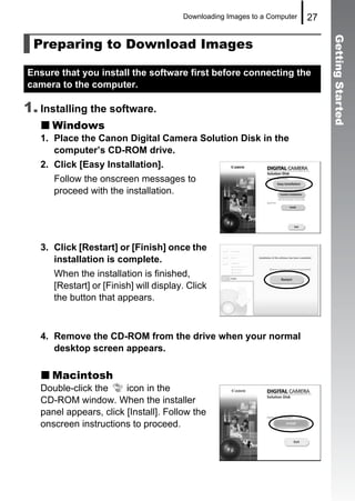 Downloading Images to a Computer   27

 Preparing to Download Images




                                                                                Getting Started
Ensure that you install the software first before connecting the
camera to the computer.

1. Installing the software.
     Windows
   1. Place the Canon Digital Camera Solution Disk in the
      computer’s CD-ROM drive.
   2. Click [Easy Installation].
      Follow the onscreen messages to
      proceed with the installation.




   3. Click [Restart] or [Finish] once the
      installation is complete.
      When the installation is finished,
      [Restart] or [Finish] will display. Click
      the button that appears.



   4. Remove the CD-ROM from the drive when your normal
      desktop screen appears.

     Macintosh
   Double-click the     icon in the
   CD-ROM window. When the installer
   panel appears, click [Install]. Follow the
   onscreen instructions to proceed.
 