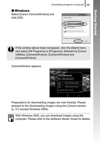Downloading Images to a Computer   29

  Windows




                                                                          Getting Started
Select [Canon CameraWindow] and
click [OK].




   If the window above does not appear, click the [Start] menu
   and select [All Programs] or [Programs], followed by [Canon
   Utilities], [CameraWindow], [CameraWindow] and
   [CameraWindow].


CameraWindow appears.




Preparations for downloading images are now finished. Please
proceed to the Downloading Images Using the Camera section
(p. 31) (except Windows 2000).

   With Windows 2000, you can download images using the
   computer. Please refer to the Software Starter Guide for details.
 